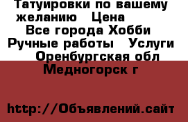 Татуировки,по вашему желанию › Цена ­ 500 - Все города Хобби. Ручные работы » Услуги   . Оренбургская обл.,Медногорск г.